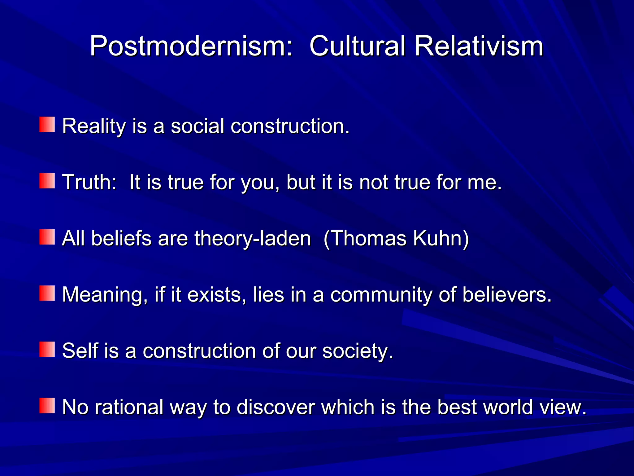 Postmodernism: Cultural RelativismPostmodernism: Cultural Relativism
Reality is a social construction.Reality is a social construction.
Truth: It is true for you, but it is not true for me.Truth: It is true for you, but it is not true for me.
All beliefs are theory-laden (Thomas Kuhn)All beliefs are theory-laden (Thomas Kuhn)
Meaning, if it exists, lies in a community of believers.Meaning, if it exists, lies in a community of believers.
Self is a construction of our society.Self is a construction of our society.
No rational way to discover which is the best world view.No rational way to discover which is the best world view.
 