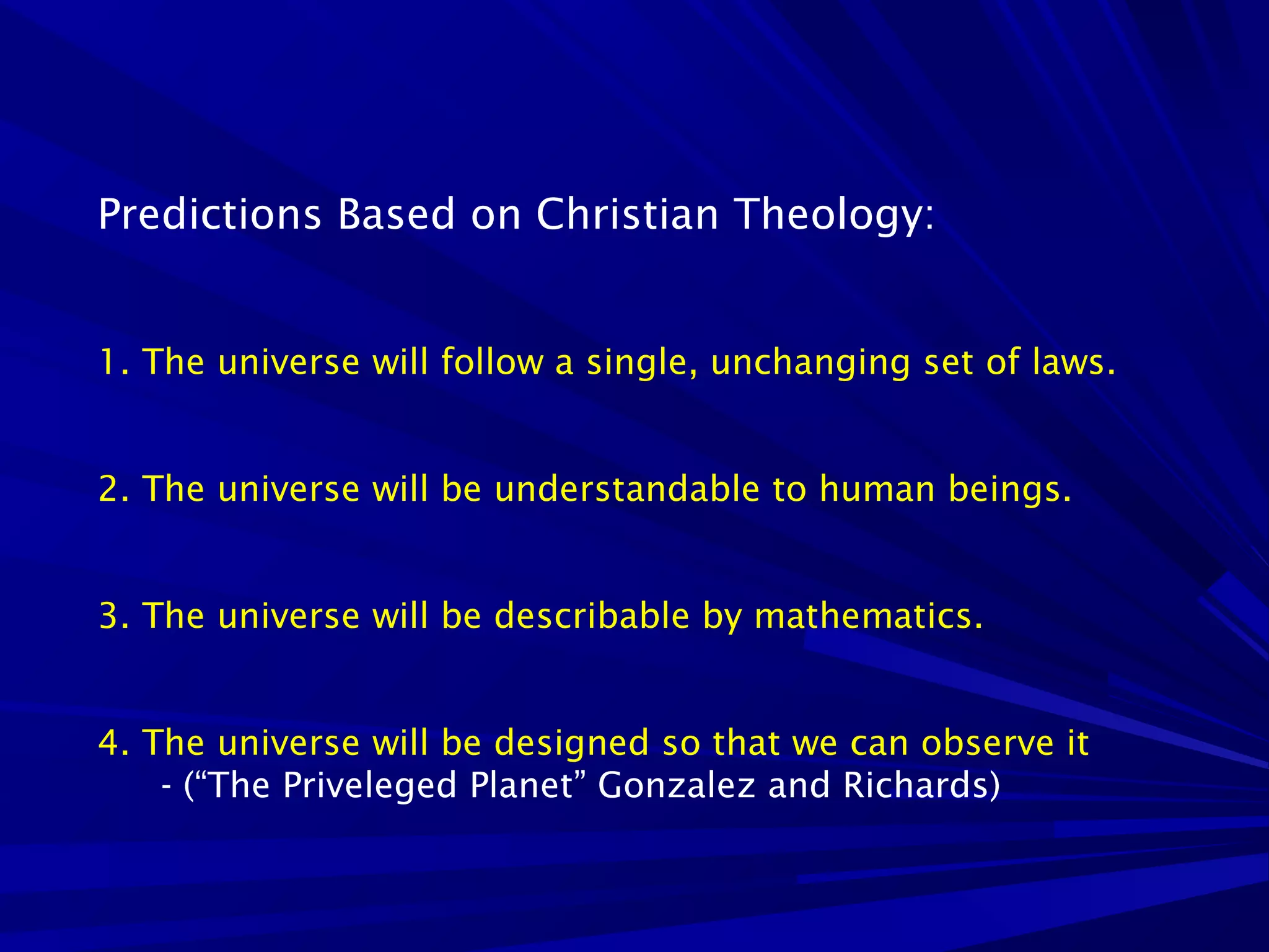 Predictions Based on Christian Theology:
1. The universe will follow a single, unchanging set of laws.
2. The universe will be understandable to human beings.
3. The universe will be describable by mathematics.
4. The universe will be designed so that we can observe it
- (“The Priveleged Planet” Gonzalez and Richards)
 