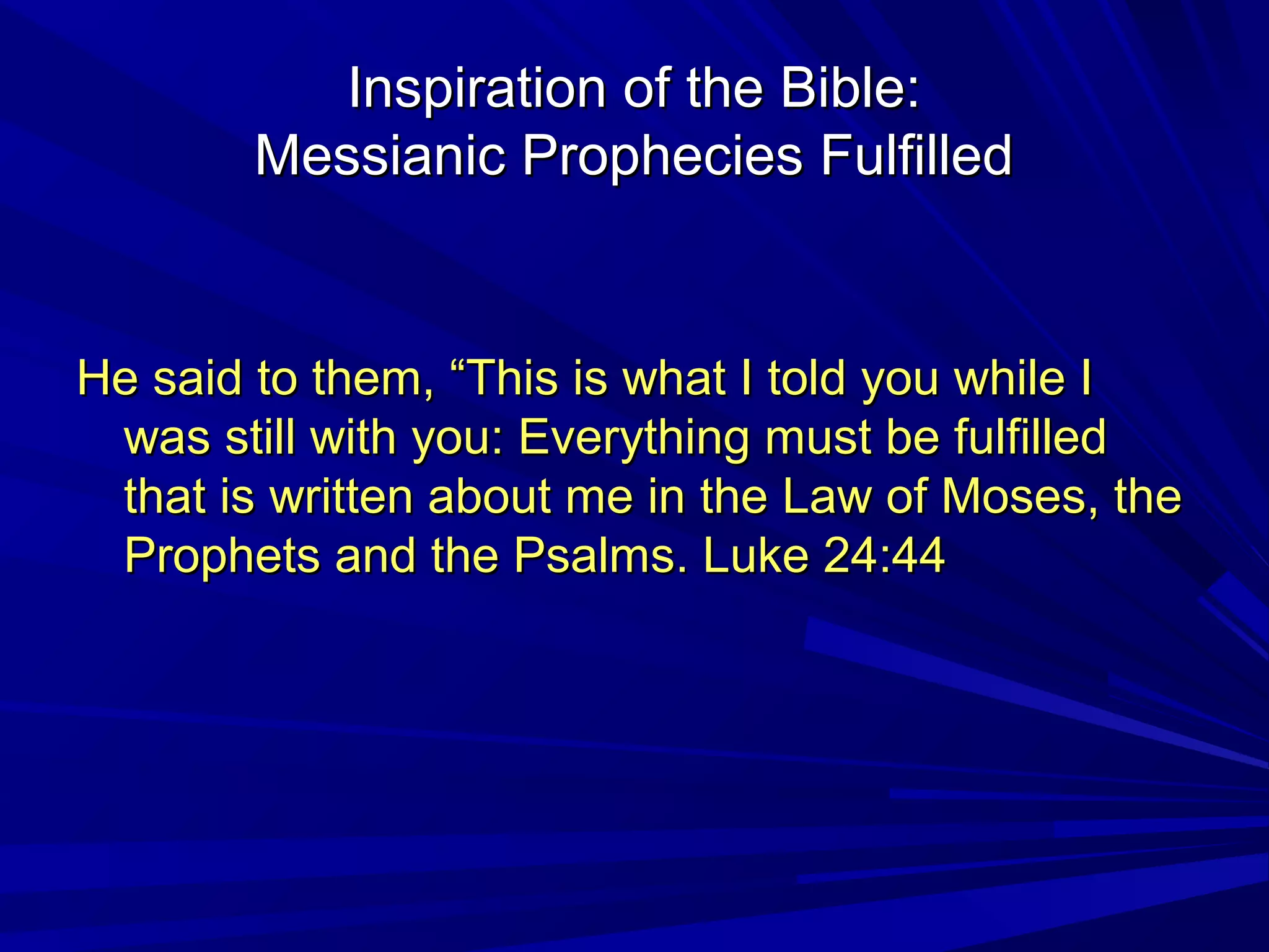Inspiration of the Bible:Inspiration of the Bible:
Messianic Prophecies FulfilledMessianic Prophecies Fulfilled
He said to them, “This is what I told you while IHe said to them, “This is what I told you while I
was still with you: Everything must be fulfilledwas still with you: Everything must be fulfilled
that is written about me in the Law of Moses, thethat is written about me in the Law of Moses, the
Prophets and the Psalms. Luke 24:44Prophets and the Psalms. Luke 24:44
 