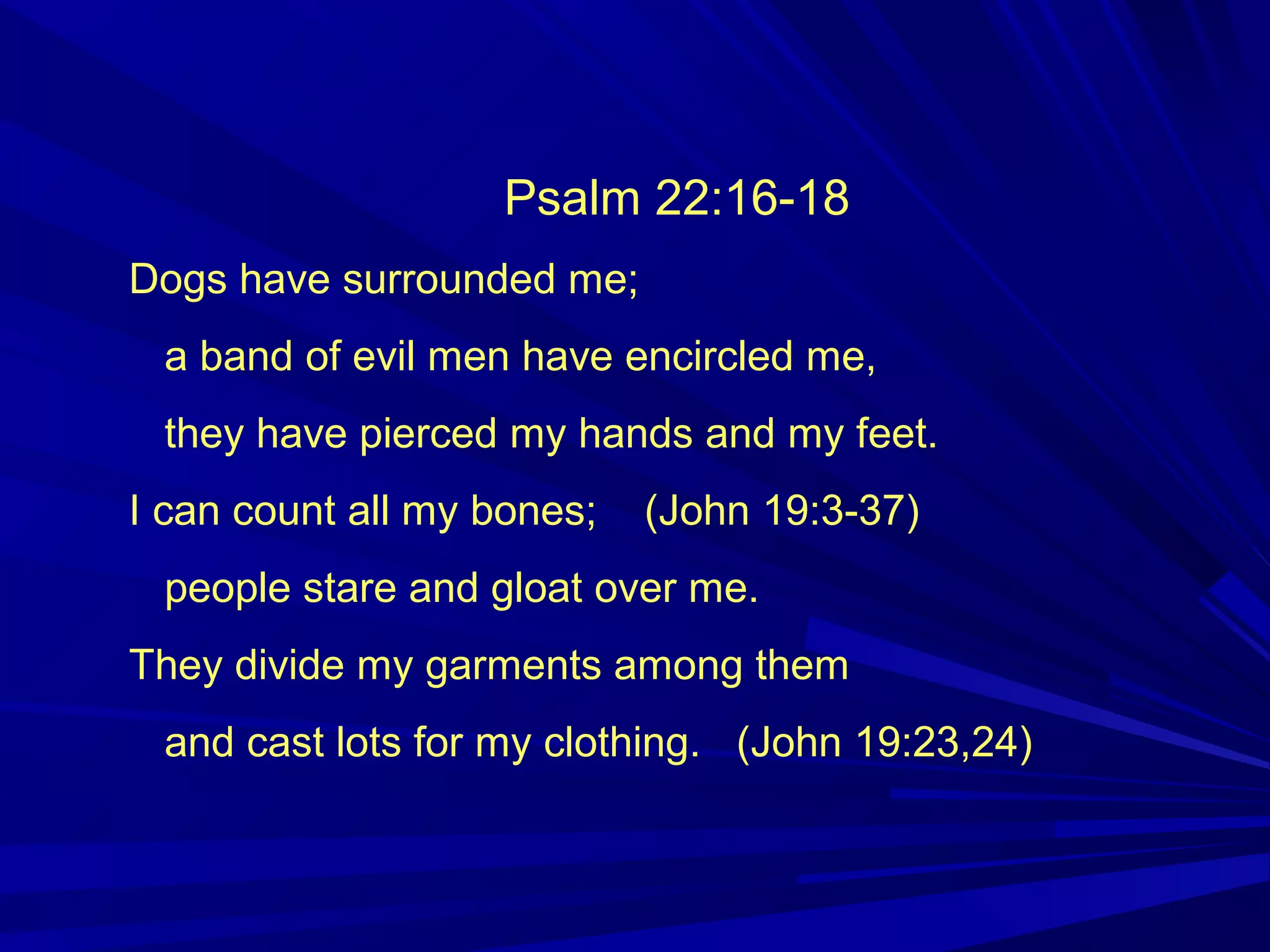Psalm 22:16-18
Dogs have surrounded me;
a band of evil men have encircled me,
they have pierced my hands and my feet.
I can count all my bones; (John 19:3-37)
people stare and gloat over me.
They divide my garments among them
and cast lots for my clothing. (John 19:23,24)
 