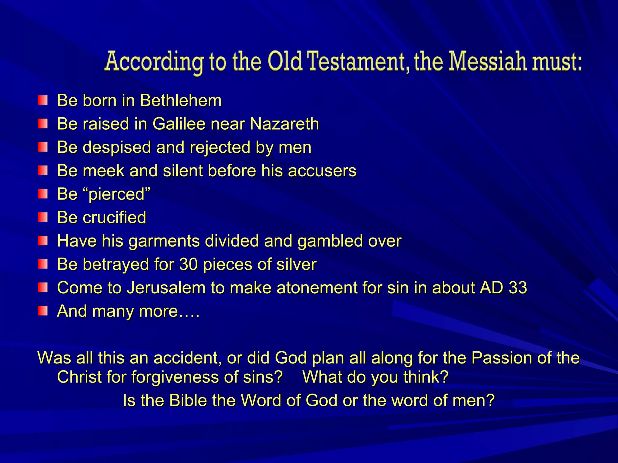Be born in BethlehemBe born in Bethlehem
Be raised in Galilee near NazarethBe raised in Galilee near Nazareth
Be despised and rejected by menBe despised and rejected by men
Be meek and silent before his accusersBe meek and silent before his accusers
Be “pierced”Be “pierced”
Be crucifiedBe crucified
Have his garments divided and gambled overHave his garments divided and gambled over
Be betrayed for 30 pieces of silverBe betrayed for 30 pieces of silver
Come to Jerusalem to make atonement for sin in about AD 33Come to Jerusalem to make atonement for sin in about AD 33
And many more….And many more….
Was all this an accident, or did God plan all along for the Passion of theWas all this an accident, or did God plan all along for the Passion of the
Christ for forgiveness of sins? What do you think?Christ for forgiveness of sins? What do you think?
Is the Bible the Word of God or the word of men?Is the Bible the Word of God or the word of men?
 