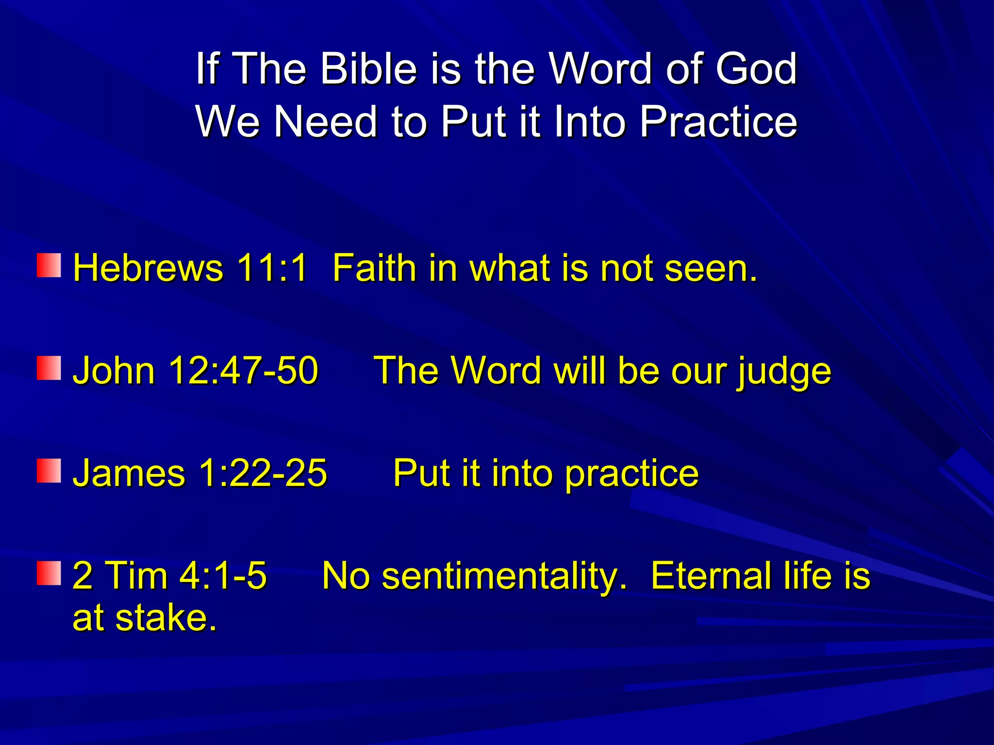 If The Bible is the Word of GodIf The Bible is the Word of God
We Need to Put it Into PracticeWe Need to Put it Into Practice
Hebrews 11:1 Faith in what is not seen.Hebrews 11:1 Faith in what is not seen.
John 12:47-50 The Word will be our judgeJohn 12:47-50 The Word will be our judge
James 1:22-25 Put it into practiceJames 1:22-25 Put it into practice
2 Tim 4:1-5 No sentimentality. Eternal life is2 Tim 4:1-5 No sentimentality. Eternal life is
at stake.at stake.
 