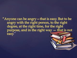 “Anyone can be angry—that is easy. But to be
angry with the right person, to the right
degree, at the right time, for the right
purpose, and in the right way — that is not
easy.”
| 17
 