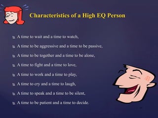 Characteristics of a High EQ Person
Ñ  A time to wait and a time to watch,
Ñ  A time to be aggressive and a time to be passive,
Ñ  A time to be together and a time to be alone,
Ñ  A time to fight and a time to love,
Ñ  A time to work and a time to play,
Ñ  A time to cry and a time to laugh,
Ñ  A time to speak and a time to be silent,
Ñ  A time to be patient and a time to decide.
| 21
 