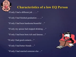 Characteristics of a low EQ Person
“If only I had a different job … …”
“If only I had finished graduation … …”
“If only I had been handsome/beautiful …”
“If only my spouse had stopped drinking …”
“If only I had been born rich and famous…”
“If only I had good contacts…”
“If only I had better friends …”
“If only I had married someone else …” | 22
 