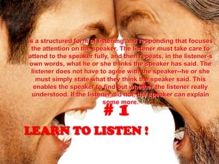 LEARN TO LISTEN !
is a structured form of listening and responding that focuses
the attention on the speaker. The listener must take care to
attend to the speaker fully, and then repeats, in the listener-s
own words, what he or she thinks the speaker has said. The
listener does not have to agree with the speaker--he or she
must simply state what they think the speaker said. This
enables the speaker to find out whether the listener really
understood. If the listener did not, the speaker can explain
some more.
# 1
 