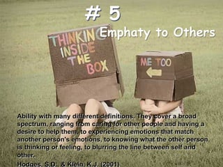 Emphaty to Others
Ability with many different definitions. They cover a broad
spectrum, ranging from caring for other people and having a
desire to help them, to experiencing emotions that match
another person's emotions, to knowing what the other person
is thinking or feeling, to blurring the line between self and
other.
Hodges, S.D., & Klein, K.J. (2001)
# 5
 