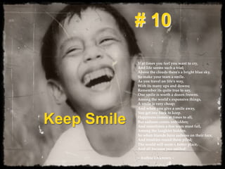 Keep Smile
# 10
If  at  times  you  feel  you  want  to  cry,    
And  life  seems  such  a  trial;    
Above  the  clouds  there'ʹs  a  bright  blue  sky,    
So  make  your  tears  a  smile.	
As  you  travel  on  life'ʹs  way,    
With  its  many  ups  and  downs;    
Remember  its  quite  true  to  say,    
One  smile  is  worth  a  dozen  frowns.	
Among  the  world'ʹs  expensive  things,    
A  smile  is  very  cheap;    
And  when  you  give  a  smile  away,    
You  get  one  back  to  keep.  	
Happiness  comes  at  times  to  all,    
But  sadness  comes  unbidden;    
And  sometimes  a  few  tears  must  fall,    
Among  the  laughter  hidden.  	
So  when  friends  have  sadness  on  their  face,    
And  troubles  round  them  piled;    
The  world  will  seem  a  be?er  place,    
And  all  because  you  smiled!    
  
~  Author  Unknown  ~  	
 