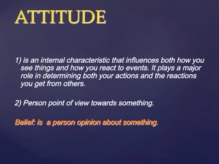 ATTITUDE    
	
1) is an internal characteristic that influences both how you
see things and how you react to events. It plays a major
role in determining both your actions and the reactions
you get from others.
2) Person point of view towards something.
Belief: is a person opinion about something.
 
