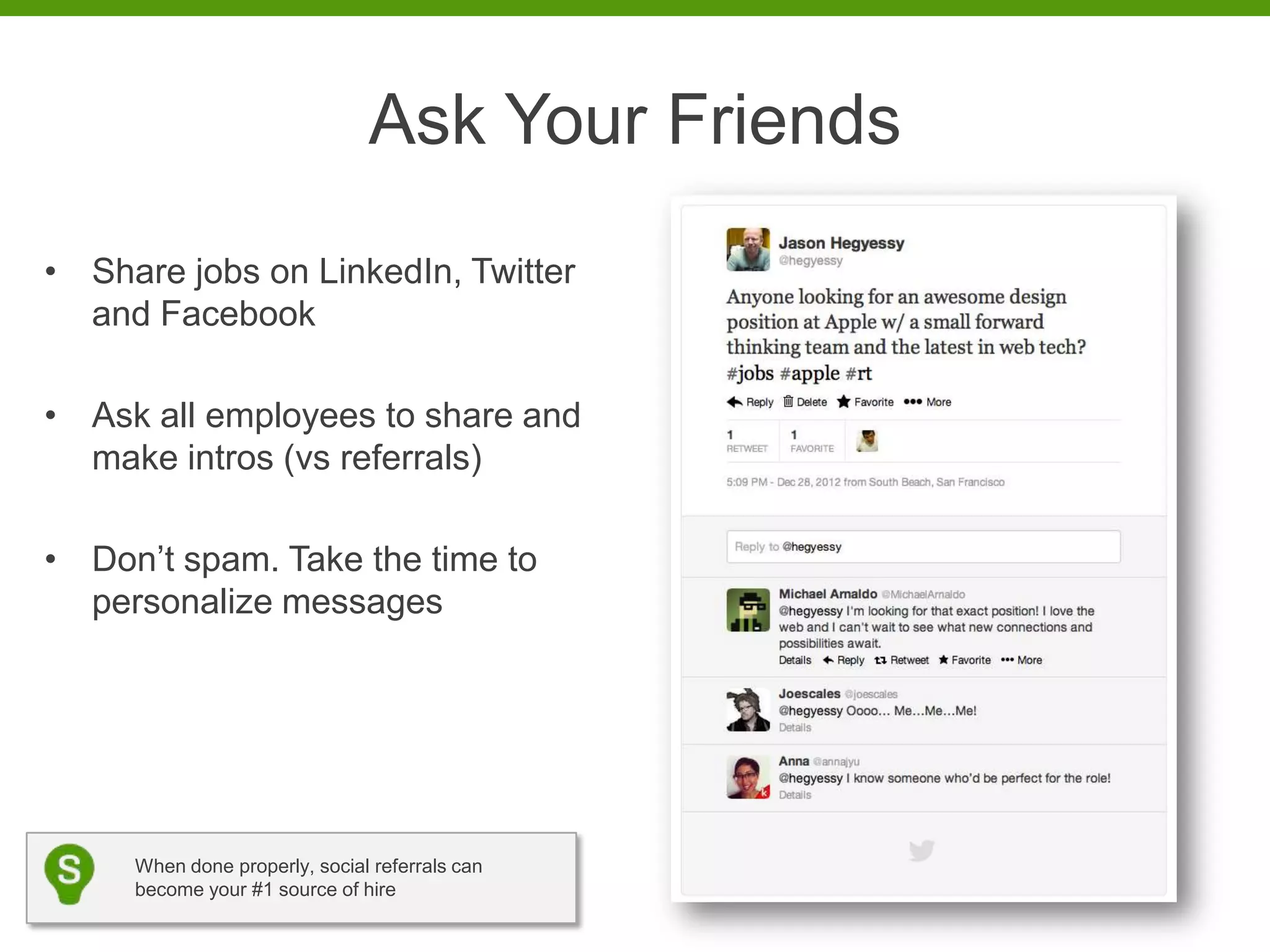 Ask Your Friends
• Share jobs on LinkedIn, Twitter
  and Facebook

• Ask all employees to share and
  make intros (vs referrals)

• Don’t spam. Take the time to
  personalize messages




     When done properly, social referrals can
     become your #1 source of hire
 