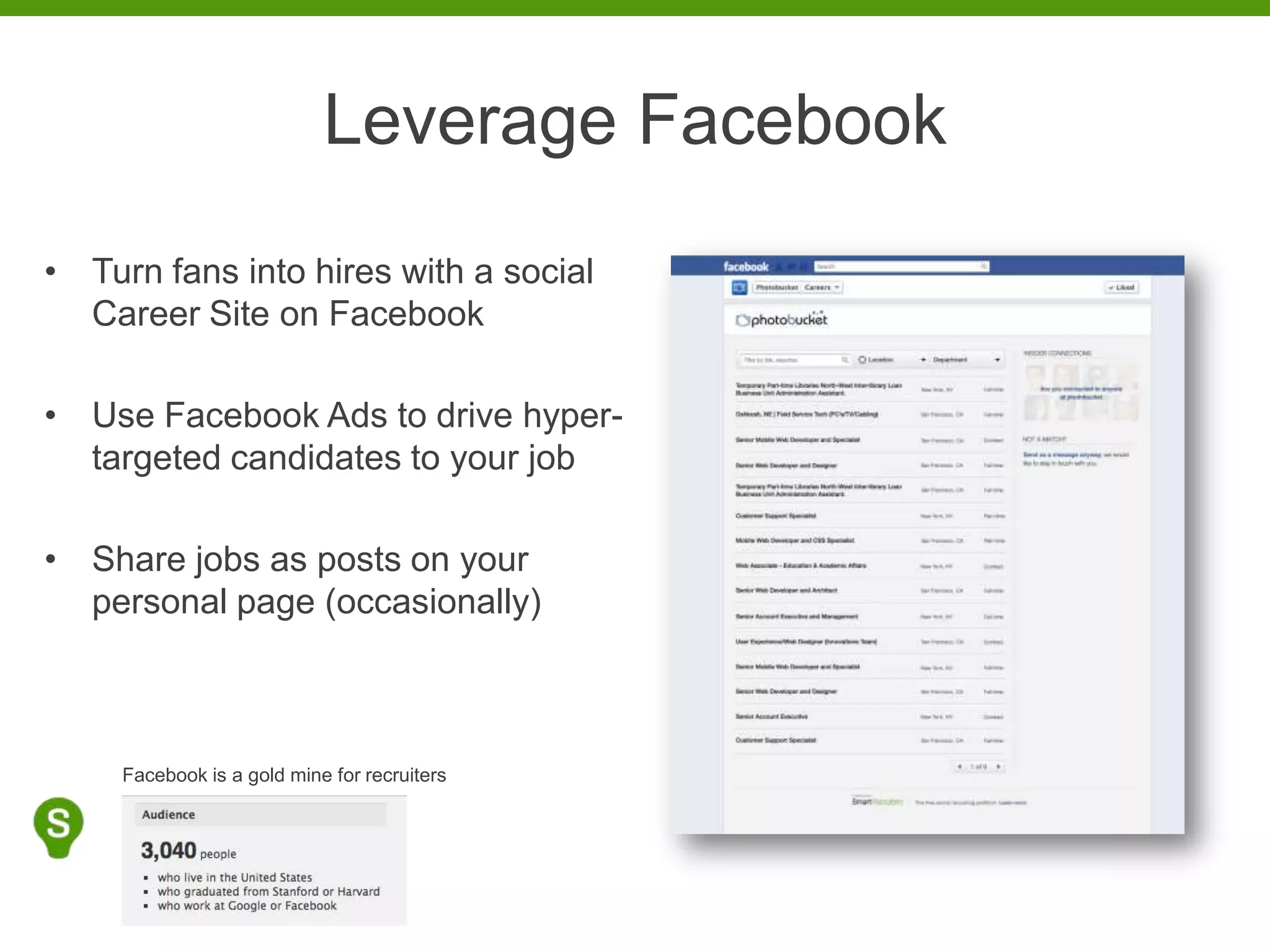 Leverage Facebook
• Turn fans into hires with a social
  Career Site on Facebook

• Use Facebook Ads to drive hyper-
  targeted candidates to your job

• Share jobs as posts on your
  personal page (occasionally)



     Facebook is a gold mine for recruiters
 