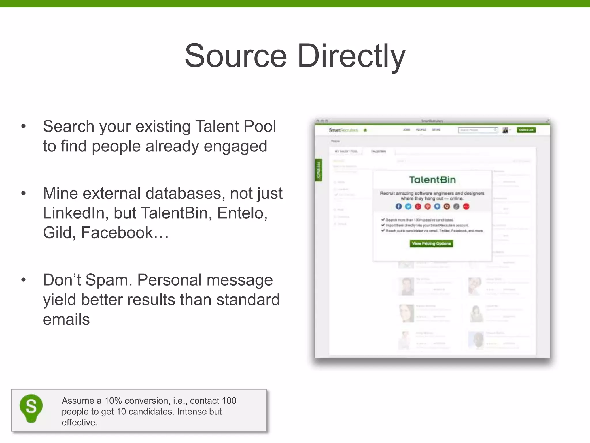 Source Directly
• Search your existing Talent Pool
  to find people already engaged

• Mine external databases, not just
  LinkedIn, but TalentBin, Entelo,
  Gild, Facebook…

• Don’t Spam. Personal message
  yield better results than standard
  emails



     Assume a 10% conversion, i.e., contact 100
     people to get 10 candidates. Intense but
     effective.
 