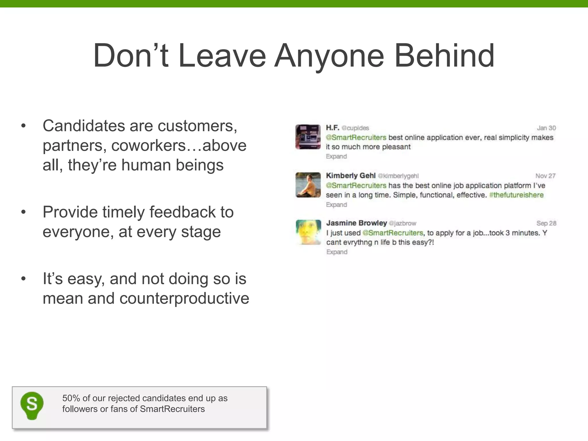 Don’t Leave Anyone Behind
• Candidates are customers,
  partners, coworkers…above
  all, they’re human beings

• Provide timely feedback to
  everyone, at every stage

• It’s easy, and not doing so is
  mean and counterproductive




     50% of our rejected candidates end up as
     followers or fans of SmartRecruiters
 