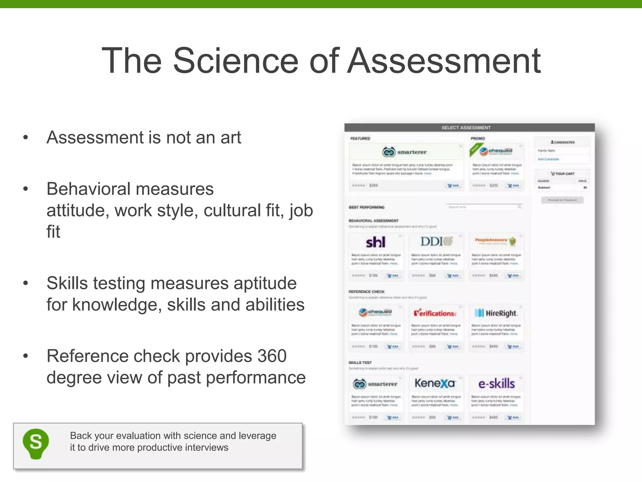 The Science of Assessment
• Assessment is not an art

• Behavioral measures
  attitude, work style, cultural fit, job
  fit

• Skills testing measures aptitude
  for knowledge, skills and abilities

• Reference check provides 360
  degree view of past performance


      Back your evaluation with science and leverage
      it to drive more productive interviews
 
