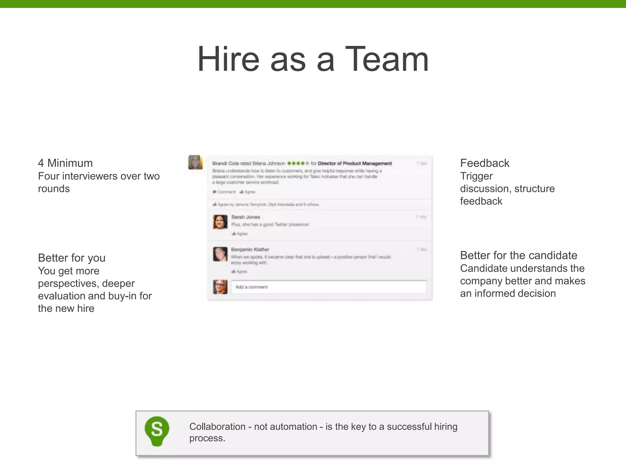 Hire as a Team

4 Minimum                                                                                         Feedback
Four interviewers over two                                                                        Trigger
rounds                                                                                            discussion, structure
                                                                                                  feedback




Better for you                                                                                    Better for the candidate
You get more                                                                                      Candidate understands the
perspectives, deeper                                                                              company better and makes
evaluation and buy-in for                                                                         an informed decision
the new hire




                             Collaboration - not automation - is the key to a successful hiring
                             process.
 