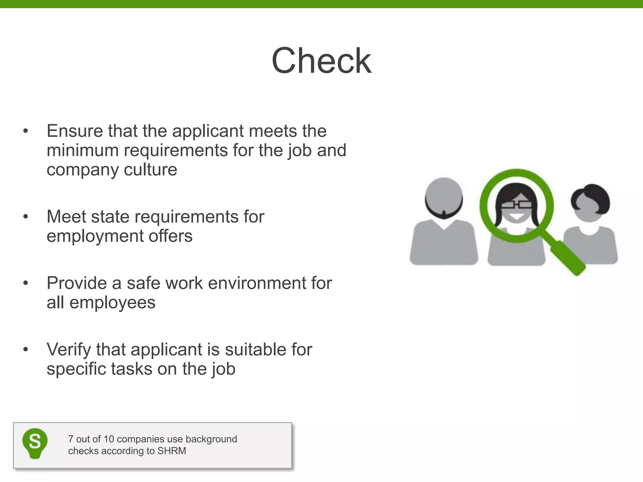 Check
• Ensure that the applicant meets the
  minimum requirements for the job and
  company culture

• Meet state requirements for
  employment offers

• Provide a safe work environment for
  all employees

• Verify that applicant is suitable for
  specific tasks on the job


      7 out of 10 companies use background
      checks according to SHRM
 