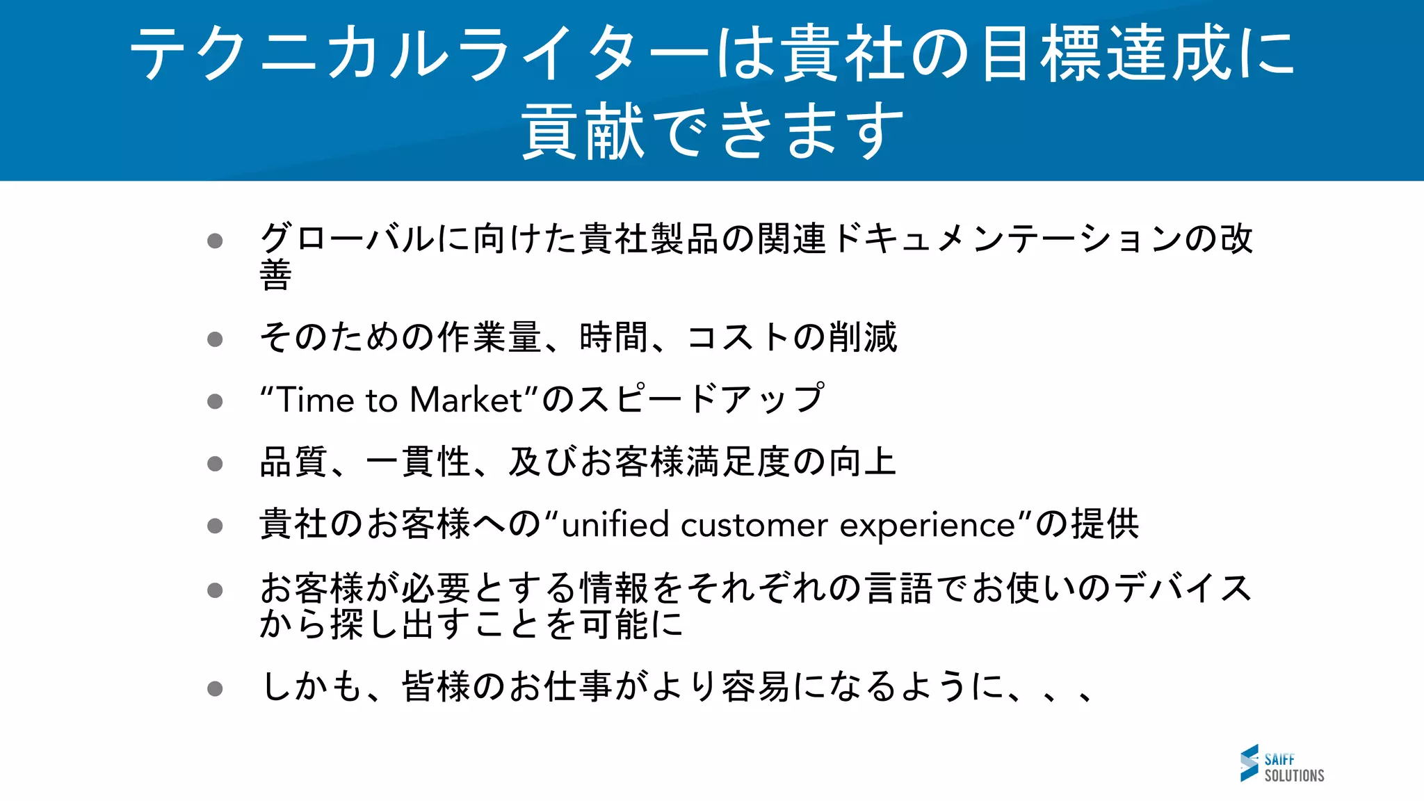 Vision
● グローバルに向けた貴社製品の関連ドキュメンテーションの改
善
● そのための作業量、時間、コストの削減
● のスピードアップ
● 品質、一貫性、及びお客様満足度の向上
● 貴社のお客様への の提供
● お客様が必要とする情報をそれぞれの言語でお使いのデバイス
から探し出すことを可能に
● しかも、皆様のお仕事がより容易になるように、、、
テクニカルライターは貴社の目標達成に
貢献できます
 
