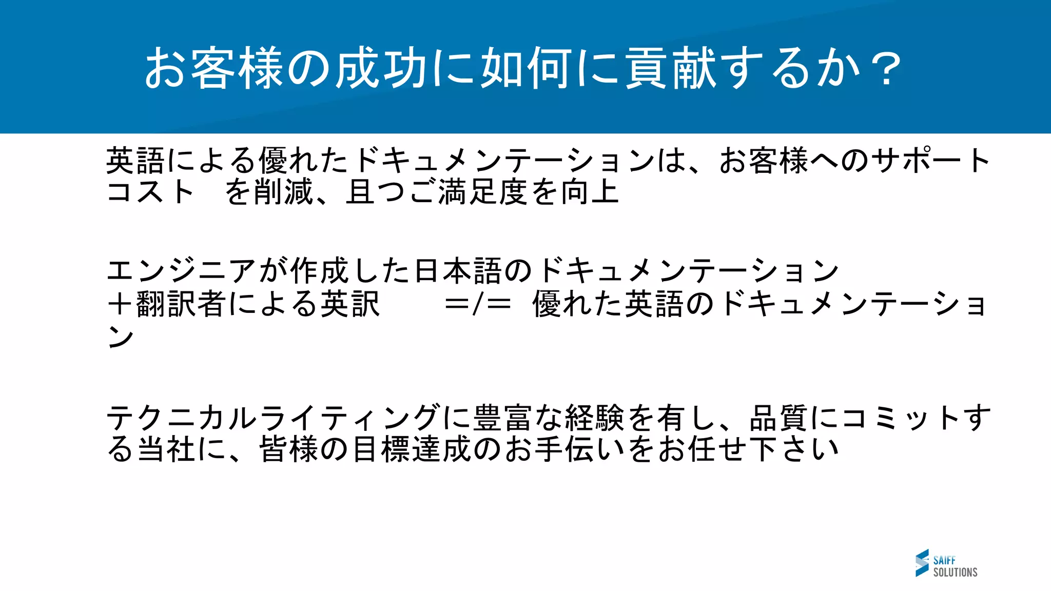 Vision
英語による優れたドキュメンテーションは、お客様へのサポート
コスト を削減、且つご満足度を向上
エンジニアが作成した日本語のドキュメンテーション
＋翻訳者による英訳 ＝ ＝ 優れた英語のドキュメンテーショ
ン
テクニカルライティングに豊富な経験を有し、品質にコミットす
る当社に、皆様の目標達成のお手伝いをお任せ下さい
お客様の成功に如何に貢献するか？
 