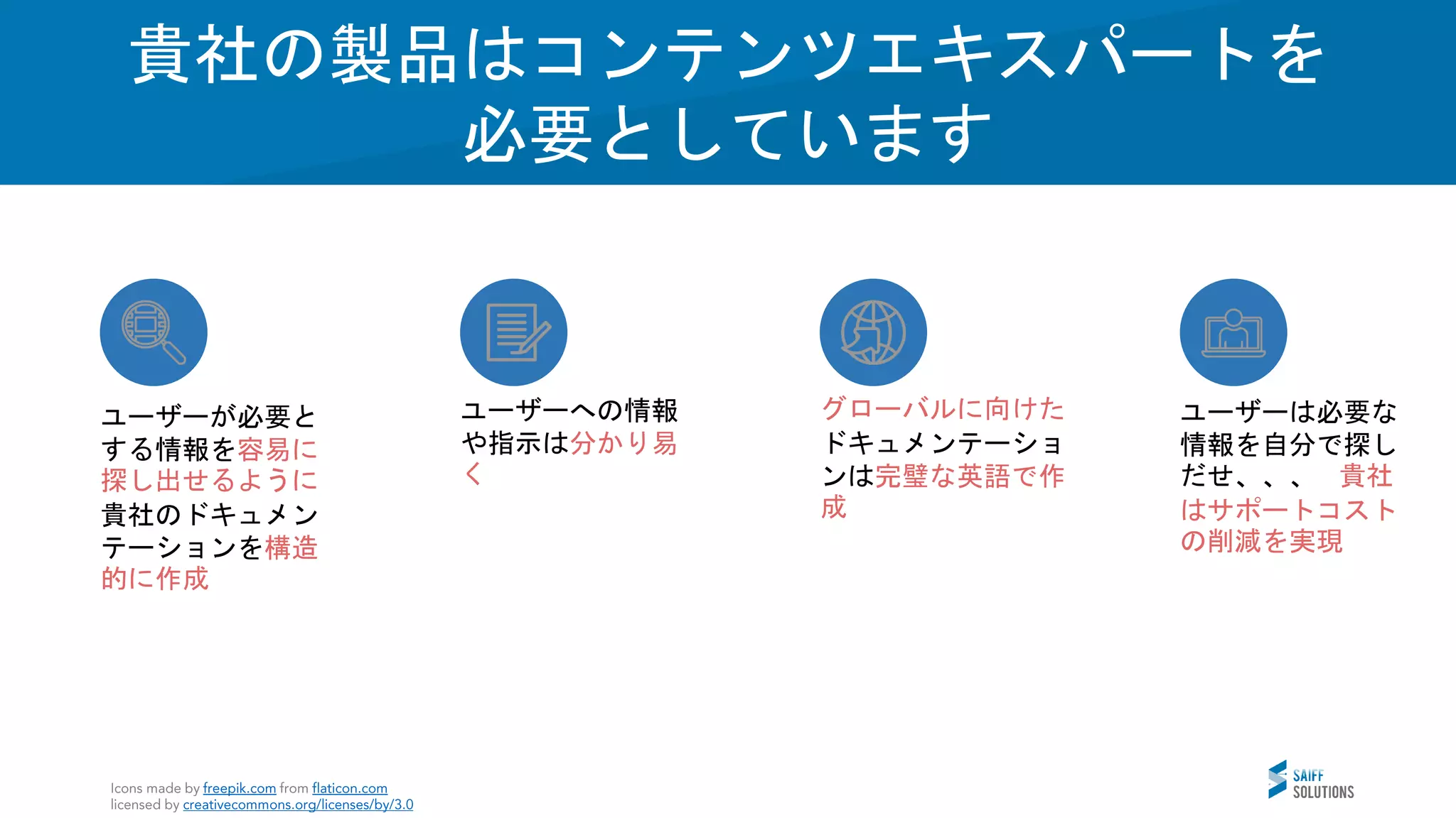 Vision
貴社の製品はコンテンツエキスパートを
必要としています
ユーザーへの情報
や指示は分かり易
く
ユーザーは必要な
情報を自分で探し
だせ、、、 貴社
はサポートコスト
の削減を実現
ユーザーが必要と
する情報を容易に
探し出せるように
貴社のドキュメン
テーションを構造
的に作成
グローバルに向けた
ドキュメンテーショ
ンは完璧な英語で作
成
 