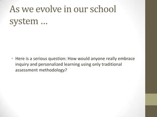 As we evolve in our school
system …


• Here is a serious question: How would anyone really embrace
  inquiry and personalized learning using only traditional
  assessment methodology?
 