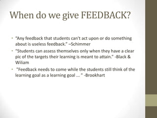 When do we give FEEDBACK?

• “Any feedback that students can't act upon or do something
  about is useless feedback.” –Schimmer
• “Students can assess themselves only when they have a clear
  pic of the targets their learning is meant to attain.” -Black &
  Wiliam
• "Feedback needs to come while the students still think of the
  learning goal as a learning goal ... " -Brookhart
 