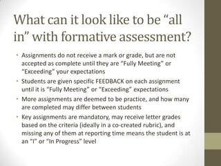 What can it look like to be “all
in” with formative assessment?
• Assignments do not receive a mark or grade, but are not
  accepted as complete until they are “Fully Meeting” or
  “Exceeding” your expectations
• Students are given specific FEEDBACK on each assignment
  until it is “Fully Meeting” or “Exceeding” expectations
• More assignments are deemed to be practice, and how many
  are completed may differ between students
• Key assignments are mandatory, may receive letter grades
  based on the criteria (ideally in a co-created rubric), and
  missing any of them at reporting time means the student is at
  an “I” or “In Progress” level
 