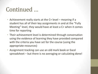 Continued …
• Achievement really starts at the C+ level – meaning if a
  student has all of their key assignments in and at the “Fully
  Meeting” level, they would have at least a C+ when it comes
  time for reporting
• Their achievement level is determined through conversation
  using the evidence of learning they have provided compared
  with the criteria you have set for the course (using the
  appropriate resources)
• Assignment tracking can use an old mark book or Excel
  spreadsheet – but there is no averaging or calculating done!
 