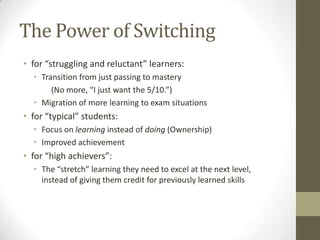 The Power of Switching
• for “struggling and reluctant” learners:
  • Transition from just passing to mastery
       (No more, “I just want the 5/10.”)
  • Migration of more learning to exam situations
• for “typical” students:
  • Focus on learning instead of doing (Ownership)
  • Improved achievement
• for “high achievers”:
  • The “stretch” learning they need to excel at the next level,
    instead of giving them credit for previously learned skills
 