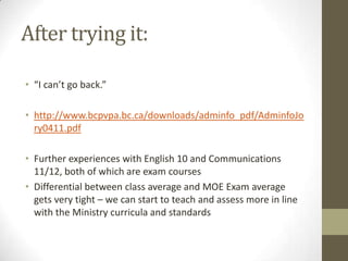 After trying it:

• “I can’t go back.”

• http://www.bcpvpa.bc.ca/downloads/adminfo_pdf/AdminfoJo
  ry0411.pdf

• Further experiences with English 10 and Communications
  11/12, both of which are exam courses
• Differential between class average and MOE Exam average
  gets very tight – we can start to teach and assess more in line
  with the Ministry curricula and standards
 