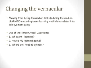 Changing the vernacular
• Moving from being focused on tasks to being focused on
  LEARNING vastly improves learning – which translates into
  achievement gains

•   Use of the Three Critical Questions:
•   1. What am I learning?
•   2. How is my learning going?
•   3. Where do I need to go next?
 