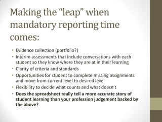 Making the “leap” when
mandatory reporting time
comes:
• Evidence collection (portfolio?)
• Interim assessments that include conversations with each
  student so they know where they are at in their learning
• Clarity of criteria and standards
• Opportunities for student to complete missing assignments
  and move from current level to desired level
• Flexibility to decide what counts and what doesn’t
• Does the spreadsheet really tell a more accurate story of
  student learning than your profession judgement backed by
  the above?
 
