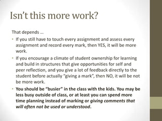 Isn’t this more work?
That depends …
• If you still have to touch every assignment and assess every
  assignment and record every mark, then YES, it will be more
  work.
• If you encourage a climate of student ownership for learning
  and build in structures that give opportunities for self and
  peer reflection, and you give a lot of feedback directly to the
  student before actually “giving a mark”, then NO, it will be not
  be more work.
• You should be “busier” in the class with the kids. You may be
  less busy outside of class, or at least you can spend more
  time planning instead of marking or giving comments that
  will often not be used or understood.
 