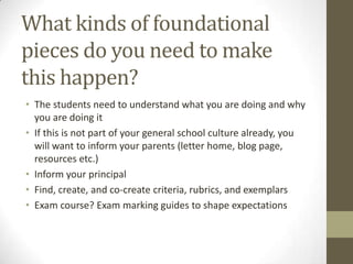 What kinds of foundational
pieces do you need to make
this happen?
• The students need to understand what you are doing and why
  you are doing it
• If this is not part of your general school culture already, you
  will want to inform your parents (letter home, blog page,
  resources etc.)
• Inform your principal
• Find, create, and co-create criteria, rubrics, and exemplars
• Exam course? Exam marking guides to shape expectations
 