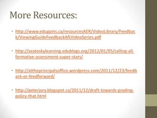 More Resources:
• http://www.edugains.ca/resourcesAER/VideoLibrary/Feedbac
  k/ViewingGuideFeedbackAfLVideoSeries.pdf

• http://seatoskylearning.edublogs.org/2012/01/05/calling-all-
  formative-assessment-super-stars/

• http://attheprincipalsoffice.wordpress.com/2011/12/23/feedb
  ack-or-feedforward/

• http://peterjory.blogspot.ca/2011/12/draft-towards-grading-
  policy-that.html
 