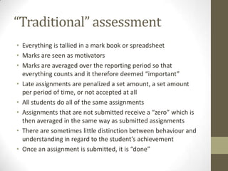 “Traditional” assessment
• Everything is tallied in a mark book or spreadsheet
• Marks are seen as motivators
• Marks are averaged over the reporting period so that
  everything counts and it therefore deemed “important”
• Late assignments are penalized a set amount, a set amount
  per period of time, or not accepted at all
• All students do all of the same assignments
• Assignments that are not submitted receive a “zero” which is
  then averaged in the same way as submitted assignments
• There are sometimes little distinction between behaviour and
  understanding in regard to the student’s achievement
• Once an assignment is submitted, it is “done”
 