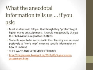 What the anecdotal
information tells us … if you
ask:
• Most students will tell you that though they “prefer” to get
  higher marks on assignments, it would not generally change
  their behaviour in regard to LEARNING
• Students want to be successful in their learning and respond
  positively to “more help”, meaning specific information on
  how to improve
• THEY WANT AND NEED MORE FEEDBACK
• http://meganjakse.blogspot.ca/2011/08/5-years-later-
  assessment.html
 