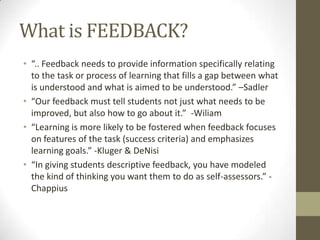 What is FEEDBACK?
• “.. Feedback needs to provide information specifically relating
  to the task or process of learning that fills a gap between what
  is understood and what is aimed to be understood.” –Sadler
• “Our feedback must tell students not just what needs to be
  improved, but also how to go about it.” -Wiliam
• “Learning is more likely to be fostered when feedback focuses
  on features of the task (success criteria) and emphasizes
  learning goals.” -Kluger & DeNisi
• “In giving students descriptive feedback, you have modeled
  the kind of thinking you want them to do as self-assessors.” -
  Chappius
 