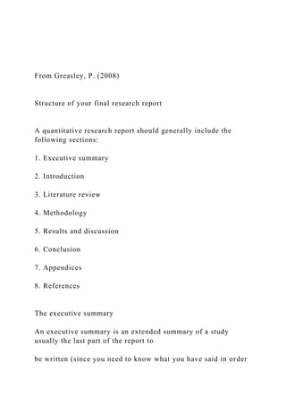 From Greasley, P. (2008)
Structure of your final research report
A quantitative research report should generally include the
following sections:
1. Executive summary
2. Introduction
3. Literature review
4. Methodology
5. Results and discussion
6. Conclusion
7. Appendices
8. References
The executive summary
An executive summary is an extended summary of a study
usually the last part of the report to
be written (since you need to know what you have said in order
 