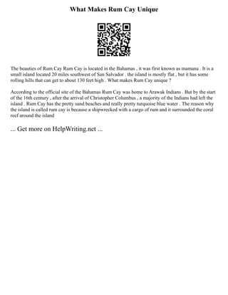 What Makes Rum Cay Unique
The beauties of Rum Cay Rum Cay is located in the Bahamas , it was first known as mamana . It is a
small island located 20 miles southwest of San Salvador . the island is mostly flat , but it has some
rolling hills that can get to about 130 feet high . What makes Rum Cay unique ?
According to the official site of the Bahamas Rum Cay was home to Arawak Indians . But by the start
of the 16th century , after the arrival of Christopher Columbus , a majority of the Indians had left the
island . Rum Cay has the pretty sand beaches and really pretty turquoise blue water . The reason why
the island is called rum cay is because a shipwrecked with a cargo of rum and it surrounded the coral
reef around the island
... Get more on HelpWriting.net ...
 