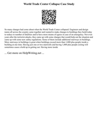 World Trade Center Collapse Case Study
So many changes had come about when the World Trade Center collapsed. Engineers and design
teams all across the country came together and wanted to make changes to buildings they build today
to reduce to number of fatalities and to have more means of egress in case of an emergency. Not even
years after the terriorist attacks, they came up with some changes that would help out the situation and
came up with some new safety regulations. Some of them include additional stairways in buildings.
More stairways in buildings is great when buildings exceed more than 1,000 plus people inside a
building at one time. Having just one or two stairwells and having 1,000 plus people exiting will
sometimes cause a hold up in getting out. Having more inside
... Get more on HelpWriting.net ...
 