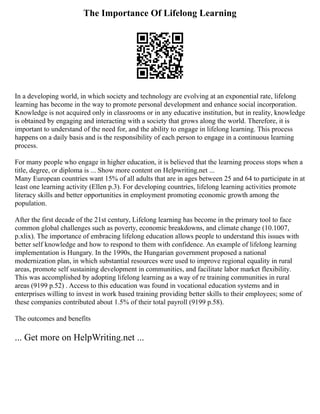 The Importance Of Lifelong Learning
In a developing world, in which society and technology are evolving at an exponential rate, lifelong
learning has become in the way to promote personal development and enhance social incorporation.
Knowledge is not acquired only in classrooms or in any educative institution, but in reality, knowledge
is obtained by engaging and interacting with a society that grows along the world. Therefore, it is
important to understand of the need for, and the ability to engage in lifelong learning. This process
happens on a daily basis and is the responsibility of each person to engage in a continuous learning
process.
For many people who engage in higher education, it is believed that the learning process stops when a
title, degree, or diploma is ... Show more content on Helpwriting.net ...
Many European countries want 15% of all adults that are in ages between 25 and 64 to participate in at
least one learning activity (Ellen p.3). For developing countries, lifelong learning activities promote
literacy skills and better opportunities in employment promoting economic growth among the
population.
After the first decade of the 21st century, Lifelong learning has become in the primary tool to face
common global challenges such as poverty, economic breakdowns, and climate change (10.1007,
p.xlix). The importance of embracing lifelong education allows people to understand this issues with
better self knowledge and how to respond to them with confidence. An example of lifelong learning
implementation is Hungary. In the 1990s, the Hungarian government proposed a national
modernization plan, in which substantial resources were used to improve regional equality in rural
areas, promote self sustaining development in communities, and facilitate labor market flexibility.
This was accomplished by adopting lifelong learning as a way of re training communities in rural
areas (9199 p.52) . Access to this education was found in vocational education systems and in
enterprises willing to invest in work based training providing better skills to their employees; some of
these companies contributed about 1.5% of their total payroll (9199 p.58).
The outcomes and benefits
... Get more on HelpWriting.net ...
 