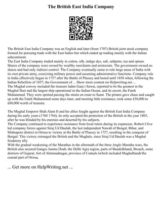 The British East India Company
The British East India Company was an English and later (from 1707) British joint stock company
formed for pursuing trade with the East Indies but which ended up trading mainly with the Indian
subcontinent.
The East India Company traded mainly in cotton, silk, indigo dye, salt, saltpetre, tea and opium.
Shares of the company were owned by wealthy merchants and aristocrats. The government owned no
shares and had only indirect control. The Company eventually came to rule large areas of India with
its own private army, exercising military power and assuming administrative functions. Company rule
in India effectively began in 1757 after the Battle of Plassey and lasted until 1858 when, following the
Indian Rebellion of 1857, the Government of ... Show more content on Helpwriting.net ...
The Mughal convoy included the treasure laden Ganj i Sawai, reported to be the greatest in the
Mughal fleet and the largest ship operational in the Indian Ocean, and its escort, the Fateh
Muhammed. They were spotted passing the straits en route to Surat. The pirates gave chase and caught
up with the Fateh Muhammed some days later, and meeting little resistance, took some £50,000 to
£60,000 worth of treasure.
The Mughal Emperor Shah Alam II and his allies fought against the British East India Company
during his early years (1760 1764), he only accepted the protection of the British in the year 1803,
after he was blinded by his enemies and deserted by his subjects.
The Company continued to experience resistance from local rulers during its expansion. Robert Clive
led company forces against Siraj Ud Daulah, the last independent Nawab of Bengal, Bihar, and
Midnapore district in Orissa to victory at the Battle of Plassey in 1757, resulting in the conquest of
Bengal. This victory estranged the British and the Mughals, since Siraj Ud Daulah was a Mughal
feudatory ally.
With the gradual weakening of the Marathas in the aftermath of the three Anglo Maratha wars, the
British also secured Ganges Jumna Doab, the Delhi Agra region, parts of Bundelkhand, Broach, some
districts of Gujarat, fort of Ahmmadnagar, province of Cuttack (which included Mughalbandi/the
coastal part of Orissa,
... Get more on HelpWriting.net ...
 