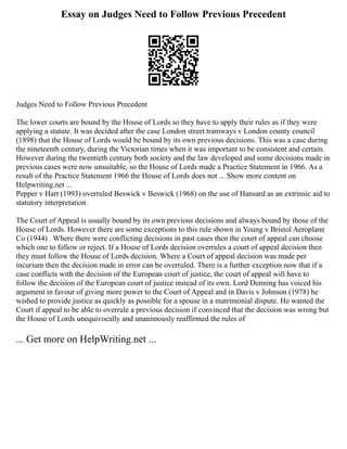 Essay on Judges Need to Follow Previous Precedent
Judges Need to Follow Previous Precedent
The lower courts are bound by the House of Lords so they have to apply their rules as if they were
applying a statute. It was decided after the case London street tramways v London county council
(1898) that the House of Lords would be bound by its own previous decisions. This was a case during
the nineteenth century, during the Victorian times when it was important to be consistent and certain.
However during the twentieth century both society and the law developed and some decisions made in
previous cases were now unsuitable, so the House of Lords made a Practice Statement in 1966. As a
result of the Practice Statement 1966 the House of Lords does not ... Show more content on
Helpwriting.net ...
Pepper v Hart (1993) overruled Beswick v Beswick (1968) on the use of Hansard as an extrinsic aid to
statutory interpretation.
The Court of Appeal is usually bound by its own previous decisions and always bound by those of the
House of Lords. However there are some exceptions to this rule shown in Young v Bristol Aeroplane
Co (1944) . Where there were conflicting decisions in past cases then the court of appeal can choose
which one to follow or reject. If a House of Lords decision overrules a court of appeal decision then
they must follow the House of Lords decision. Where a Court of appeal decision was made per
incurium then the decision made in error can be overruled. There is a further exception now that if a
case conflicts with the decision of the European court of justice, the court of appeal will have to
follow the decision of the European court of justice instead of its own. Lord Denning has voiced his
argument in favour of giving more power to the Court of Appeal and in Davis v Johnson (1978) he
wished to provide justice as quickly as possible for a spouse in a matrimonial dispute. He wanted the
Court if appeal to be able to overrule a previous decision if convinced that the decision was wrong but
the House of Lords unequivocally and unanimously reaffirmed the rules of
... Get more on HelpWriting.net ...
 