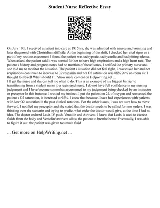 Student Nurse Reflective Essay
On July 10th, I received a patient into care at 1915hrs, she was admitted with nausea and vomiting and
later diagnosed with Clostridium difficile. At the beginning of the shift, I checked her vital signs as a
part of my routine assessment I found the patient was tachypneic, tachycardic and had pitting edema.
When asked, the patient said it was normal for her to have high respirations and a high heart rate. The
patient s history and progress notes had no mention of these issues, I notified the primary nurse and
she told me to monitor the situation. The patient s situation did not feel right, I reassessed her and her
respirations continued to increase to 39 resp/min and her O2 saturation was 88% 90% on room air. I
thought to myself What should I ... Show more content on Helpwriting.net ...
I ll get the nurse and she can tell me what to do. This is an example of my biggest barrier to
transitioning from a student nurse to a registered nurse. I do not have full confidence in my nursing
judgement and I have become somewhat accustomed to my judgement being checked by an instructor
or preceptor In this instance, I trusted my instinct, I put the patient on 2L of oxygen and reassessed the
patient s O2 saturation, it increased to 95%. I knew that because I have had experiences with patients
with low O2 saturation in the past clinical rotations. For the other issues, I was not sure how to move
forward, I notified my preceptor and she stated that the doctor needs to be called for new orders. I was
thinking over the scenario and trying to predict what order the doctor would give, at the time I had no
idea. The doctor ordered Lasix IV push, Ventolin and Atrovent. I knew that Lasix is used to excrete
fluids from the body and Ventolin/Atrovent allow the patient to breathe better. Eventually, I was able
to figure it out; the patient was given too much fluid
... Get more on HelpWriting.net ...
 
