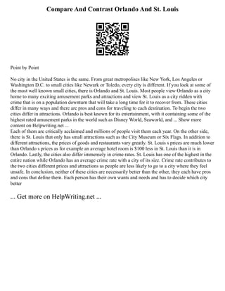 Compare And Contrast Orlando And St. Louis
Point by Point
No city in the United States is the same. From great metropolises like New York, Los Angeles or
Washington D.C. to small cities like Newark or Toledo, every city is different. If you look at some of
the most well known small cities, there is Orlando and St. Louis. Most people view Orlando as a city
home to many exciting amusement parks and attractions and view St. Louis as a city ridden with
crime that is on a population downturn that will take a long time for it to recover from. These cities
differ in many ways and there are pros and cons for traveling to each destination. To begin the two
cities differ in attractions. Orlando is best known for its entertainment, with it containing some of the
highest rated amusement parks in the world such as Disney World, Seaworld, and ... Show more
content on Helpwriting.net ...
Each of them are critically acclaimed and millions of people visit them each year. On the other side,
there is St. Louis that only has small attractions such as the City Museum or Six Flags. In addition to
different attractions, the prices of goods and restaurants vary greatly. St. Louis s prices are much lower
than Orlando s prices as for example an average hotel room is $100 less in St. Louis than it is in
Orlando. Lastly, the cities also differ immensely in crime rates. St. Louis has one of the highest in the
entire nation while Orlando has an average crime rate with a city of its size. Crime rate contributes to
the two cities different prices and attractions as people are less likely to go to a city where they feel
unsafe. In conclusion, neither of these cities are necessarily better than the other, they each have pros
and cons that define them. Each person has their own wants and needs and has to decide which city
better
... Get more on HelpWriting.net ...
 