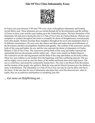 Tale Of Two Cities Inhumanity Essay
In France, the years between 1789 and 1799 were a time of thoughtless inhumanity and brutality
toward fellow man. These inhumane acts are carried through the by Revolutionaries and the nobility
of France in these years and the years leading up to the French Revolution. The best illustration of the
inhumanity felt and shown during this time is A Tale of Two Cities by Charles Dickens. Dickens uses
metaphors as symbols throughout this book to exemplify his theme of thoughtlessness toward people
from other people. Dickens develops these metaphors throughout the novel and manipulates them to
fit different circumstances. He uses every day objects and ideas and makes them personifications of
the Revolution and their unsympathetic mindsets and agendas. The symbols of the scarecrows and the
birds of fine song and feather, the sea, and the wine represent the theme of inhumanity in Charles
Dickens A Tale of Two Cities. The scarecrows and the birds of fine song and feather represent the
relationship between the peasants and the nobles and ... Show more content on Helpwriting.net ...
The scarecrows are the starving peasants and the birds of fine song and feather are the lucky nobles.
These two were ruthless to one another form the beginning, with their conflicting interests. The sea
and its mighty waves crash up onto the shores of the nobles and knock down their high horses. The
sea is a wild force, and cannot be contained by human force. The wine is the blood of the Revolution
and the insanity of the people who spilled it. Both the wine and the blood it presents give the drinker a
sense of drunkenness. The inhumanity in A Tale of Two Cities can only be seen by those who know
the future. In the time that the acts of inhumanity take place they seem like deserved acts, when in
reality, they are as malicious and heartless as murdering your best
... Get more on HelpWriting.net ...
 