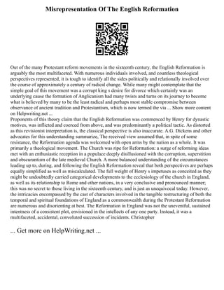 Misrepresentation Of The English Reformation
Out of the many Protestant reform movements in the sixteenth century, the English Reformation is
arguably the most multifaceted. With numerous individuals involved, and countless theological
perspectives represented, it is tough to identify all the sides politically and relationally involved over
the course of approximately a century of radical change. While many might contemplate that the
simple goal of this movement was a corrupt king s desire for divorce which certainly was an
underlying cause the formation of Anglicanism had many twists and turns on its journey to become
what is believed by many to be the least radical and perhaps most stable compromise between
observance of ancient tradition and Protestantism, which is now termed the via ... Show more content
on Helpwriting.net ...
Proponents of this theory claim that the English Reformation was commenced by Henry for dynastic
motives, was inflicted and coerced from above, and was predominantly a political tactic. As distorted
as this revisionist interpretation is, the classical perspective is also inaccurate. A.G. Dickens and other
advocates for this understanding summarize, The received view assumed that, in spite of some
resistance, the Reformation agenda was welcomed with open arms by the nation as a whole. It was
primarily a theological movement. The Church was ripe for Reformation: a surge of reforming ideas
met with an enthusiastic reception in a populace deeply disillusioned with the corruption, superstition
and obscurantism of the late medieval Church. A more balanced understanding of the circumstances
leading up to, during, and following the English Reformation reveal that both perspectives are perhaps
equally simplified as well as miscalculated. The full weight of Henry s impetuses as conceited as they
might be undoubtedly carried categorical developments to the ecclesiology of the church in England,
as well as its relationship to Rome and other nations, in a very conclusive and pronounced manner;
this was no secret to those living in the sixteenth century, and is just as unequivocal today. However,
the intricacies encompassed by the cast of characters involved in the tangible restructuring of both the
temporal and spiritual foundations of England as a commonwealth during the Protestant Reformation
are numerous and disorienting at best. The Reformation in England was not the uneventful, sustained
intentness of a consistent plot, envisioned in the intellects of any one party. Instead, it was a
multifaceted, accidental, convoluted succession of incidents. Christopher
... Get more on HelpWriting.net ...
 