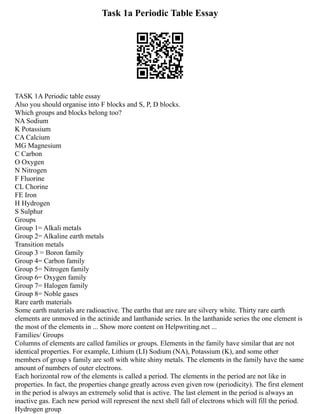 Task 1a Periodic Table Essay
TASK 1A Periodic table essay
Also you should organise into F blocks and S, P, D blocks.
Which groups and blocks belong too?
NA Sodium
K Potassium
CA Calcium
MG Magnesium
C Carbon
O Oxygen
N Nitrogen
F Fluorine
CL Chorine
FE Iron
H Hydrogen
S Sulphur
Groups
Group 1= Alkali metals
Group 2= Alkaline earth metals
Transition metals
Group 3 = Boron family
Group 4= Carbon family
Group 5= Nitrogen family
Group 6= Oxygen family
Group 7= Halogen family
Group 8= Noble gases
Rare earth materials
Some earth materials are radioactive. The earths that are rare are silvery white. Thirty rare earth
elements are unmoved in the actinide and lanthanide series. In the lanthanide series the one element is
the most of the elements in ... Show more content on Helpwriting.net ...
Families/ Groups
Columns of elements are called families or groups. Elements in the family have similar that are not
identical properties. For example, Lithium (LI) Sodium (NA), Potassium (K), and some other
members of group s family are soft with white shiny metals. The elements in the family have the same
amount of numbers of outer electrons.
Each horizontal row of the elements is called a period. The elements in the period are not like in
properties. In fact, the properties change greatly across even given row (periodicity). The first element
in the period is always an extremely solid that is active. The last element in the period is always an
inactive gas. Each new period will represent the next shell fall of electrons which will fill the period.
Hydrogen group
 