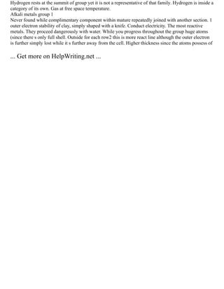 Hydrogen rests at the summit of group yet it is not a representative of that family. Hydrogen is inside a
category of its own. Gas at free space temperature.
Alkali metals group 1
Never found while complimentary component within mature repeatedly joined with another section. 1
outer electron stability of clay, simply shaped with a knife. Conduct electricity. The most reactive
metals. They proceed dangerously with water. While you progress throughout the group huge atoms
(since there s only full shell. Outside for each row2 this is more react line although the outer electron
is further simply lost while it s further away from the cell. Higher thickness since the atoms possess of
... Get more on HelpWriting.net ...
 