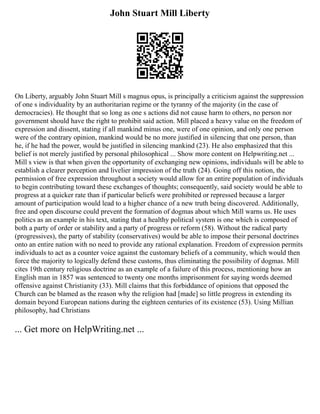 John Stuart Mill Liberty
On Liberty, arguably John Stuart Mill s magnus opus, is principally a criticism against the suppression
of one s individuality by an authoritarian regime or the tyranny of the majority (in the case of
democracies). He thought that so long as one s actions did not cause harm to others, no person nor
government should have the right to prohibit said action. Mill placed a heavy value on the freedom of
expression and dissent, stating if all mankind minus one, were of one opinion, and only one person
were of the contrary opinion, mankind would be no more justified in silencing that one person, than
he, if he had the power, would be justified in silencing mankind (23). He also emphasized that this
belief is not merely justified by personal philosophical ... Show more content on Helpwriting.net ...
Mill s view is that when given the opportunity of exchanging new opinions, individuals will be able to
establish a clearer perception and livelier impression of the truth (24). Going off this notion, the
permission of free expression throughout a society would allow for an entire population of individuals
to begin contributing toward these exchanges of thoughts; consequently, said society would be able to
progress at a quicker rate than if particular beliefs were prohibited or repressed because a larger
amount of participation would lead to a higher chance of a new truth being discovered. Additionally,
free and open discourse could prevent the formation of dogmas about which Mill warns us. He uses
politics as an example in his text, stating that a healthy political system is one which is composed of
both a party of order or stability and a party of progress or reform (58). Without the radical party
(progressives), the party of stability (conservatives) would be able to impose their personal doctrines
onto an entire nation with no need to provide any rational explanation. Freedom of expression permits
individuals to act as a counter voice against the customary beliefs of a community, which would then
force the majority to logically defend these customs, thus eliminating the possibility of dogmas. Mill
cites 19th century religious doctrine as an example of a failure of this process, mentioning how an
English man in 1857 was sentenced to twenty one months imprisonment for saying words deemed
offensive against Christianity (33). Mill claims that this forbiddance of opinions that opposed the
Church can be blamed as the reason why the religion had [made] so little progress in extending its
domain beyond European nations during the eighteen centuries of its existence (53). Using Millian
philosophy, had Christians
... Get more on HelpWriting.net ...
 